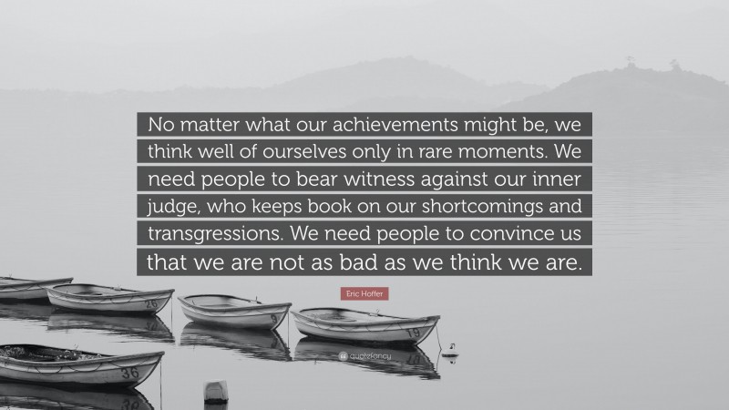 Eric Hoffer Quote: “No matter what our achievements might be, we think well of ourselves only in rare moments. We need people to bear witness against our inner judge, who keeps book on our shortcomings and transgressions. We need people to convince us that we are not as bad as we think we are.”