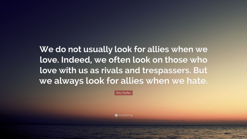 Eric Hoffer Quote: “We do not usually look for allies when we love. Indeed, we often look on those who love with us as rivals and trespassers. But we always look for allies when we hate.”