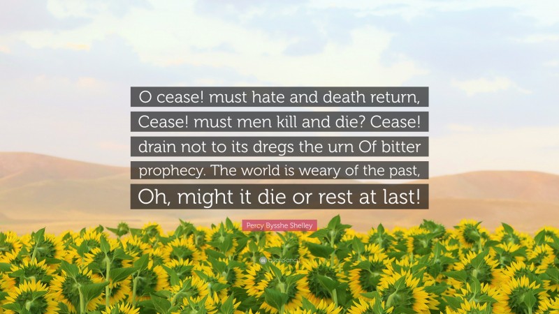 Percy Bysshe Shelley Quote: “O cease! must hate and death return, Cease! must men kill and die? Cease! drain not to its dregs the urn Of bitter prophecy. The world is weary of the past, Oh, might it die or rest at last!”