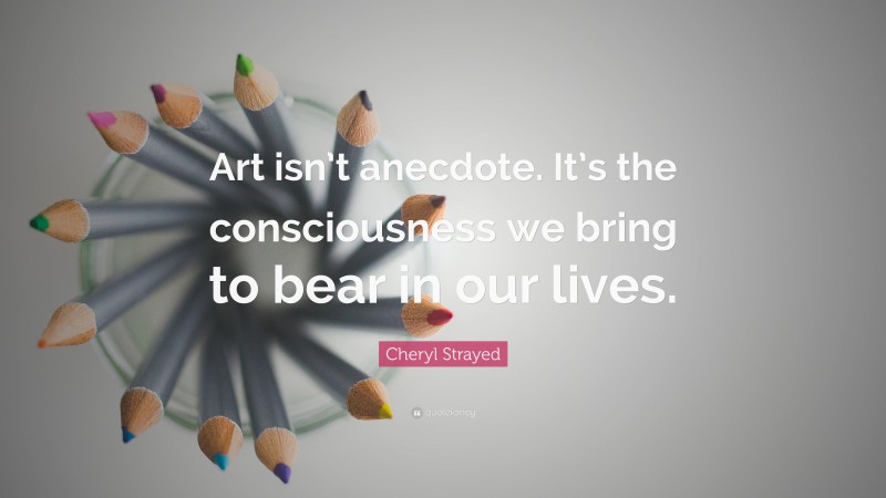 Cheryl Strayed Quote: “Art isn’t anecdote. It’s the consciousness we bring to bear in our lives.”
