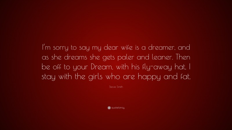 Stevie Smith Quote: “I’m sorry to say my dear wife is a dreamer, and as she dreams she gets paler and leaner. Then be off to your Dream, with his fly-away hat, I stay with the girls who are happy and fat.”