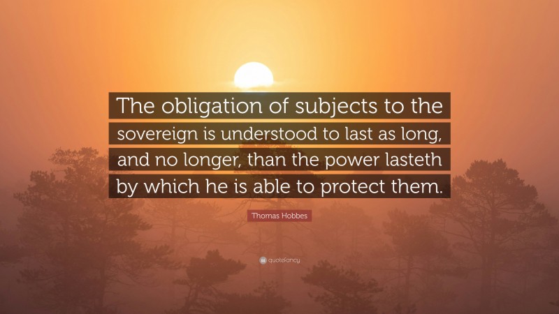 Thomas Hobbes Quote: “The obligation of subjects to the sovereign is understood to last as long, and no longer, than the power lasteth by which he is able to protect them.”