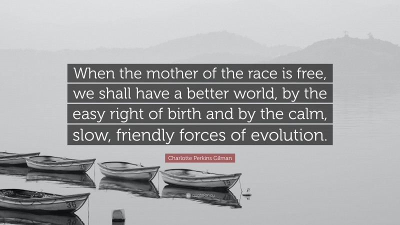Charlotte Perkins Gilman Quote: “When the mother of the race is free, we shall have a better world, by the easy right of birth and by the calm, slow, friendly forces of evolution.”
