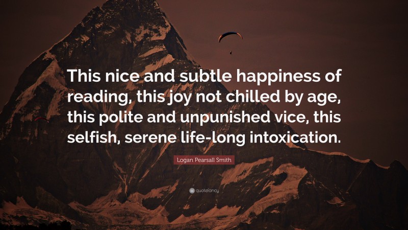 Logan Pearsall Smith Quote: “This nice and subtle happiness of reading, this joy not chilled by age, this polite and unpunished vice, this selfish, serene life-long intoxication.”