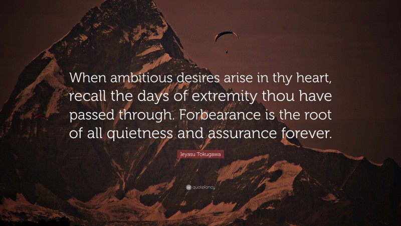 Ieyasu Tokugawa Quote: “When ambitious desires arise in thy heart, recall the days of extremity thou have passed through. Forbearance is the root of all quietness and assurance forever.”