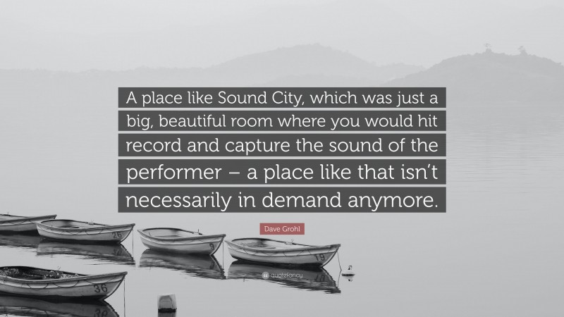 Dave Grohl Quote: “A place like Sound City, which was just a big, beautiful room where you would hit record and capture the sound of the performer – a place like that isn’t necessarily in demand anymore.”