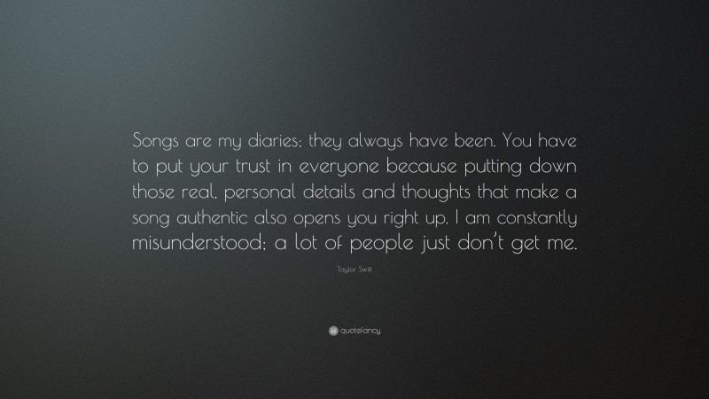 Taylor Swift Quote: “Songs are my diaries; they always have been. You have to put your trust in everyone because putting down those real, personal details and thoughts that make a song authentic also opens you right up. I am constantly misunderstood; a lot of people just don’t get me.”