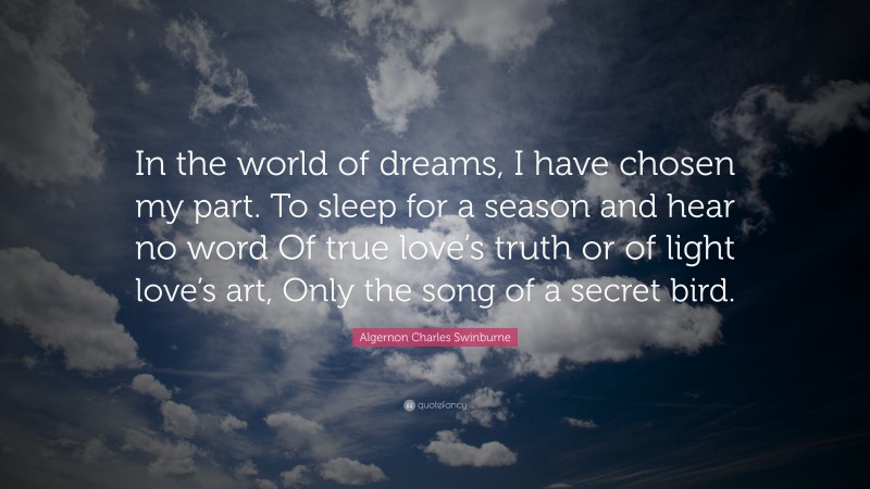 Algernon Charles Swinburne Quote: “In the world of dreams, I have chosen my part. To sleep for a season and hear no word Of true love’s truth or of light love’s art, Only the song of a secret bird.”