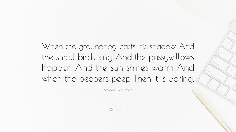 Margaret Wise Brown Quote: “When the groundhog casts his shadow And the small birds sing And the pussywillows happen And the sun shines warm And when the peepers peep Then it is Spring.”