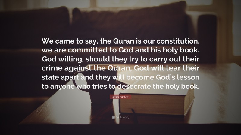 Ismail Haniyeh Quote: “We came to say, the Quran is our constitution, we are committed to God and his holy book. God willing, should they try to carry out their crime against the Quran, God will tear their state apart and they will become God’s lesson to anyone who tries to desecrate the holy book.”