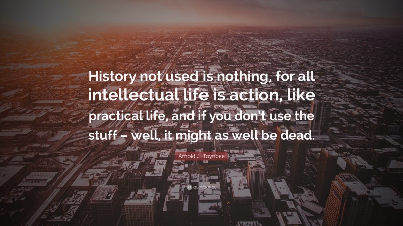 Arnold J. Toynbee Quote: “History not used is nothing, for all intellectual life is action, like practical life, and if you don’t use the stuff – well, it might as well be dead.”