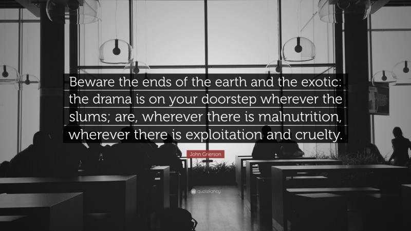 John Grierson Quote: “Beware the ends of the earth and the exotic: the drama is on your doorstep wherever the slums; are, wherever there is malnutrition, wherever there is exploitation and cruelty.”