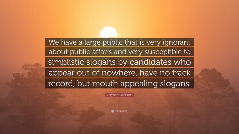 Zbigniew Brzezinski Quote: “We have a large public that is very ignorant about public affairs and very susceptible to simplistic slogans by candidates who appear out of nowhere, have no track record, but mouth appealing slogans.”