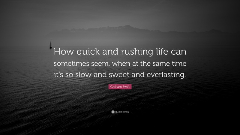 Graham Swift Quote: “How quick and rushing life can sometimes seem, when at the same time it’s so slow and sweet and everlasting.”