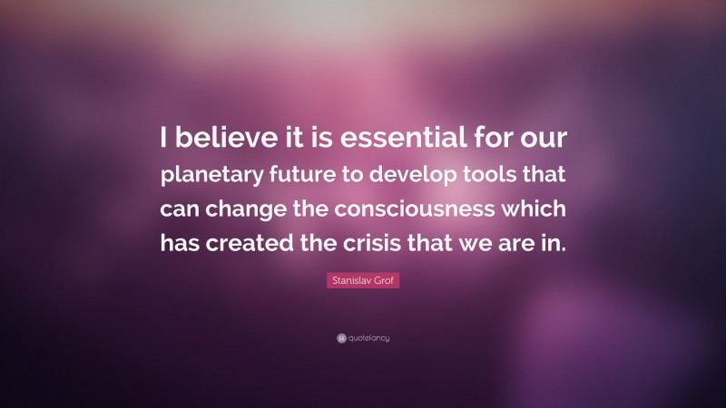 Stanislav Grof Quote: “I believe it is essential for our planetary future to develop tools that can change the consciousness which has created the crisis that we are in.”