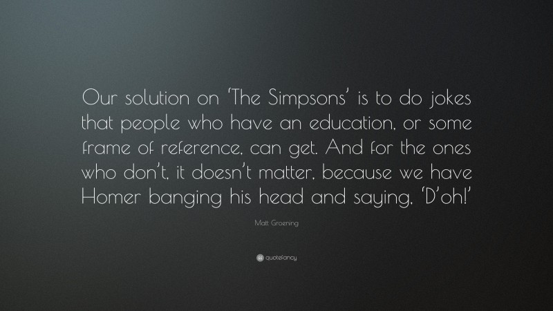Matt Groening Quote: “Our solution on ‘The Simpsons’ is to do jokes that people who have an education, or some frame of reference, can get. And for the ones who don’t, it doesn’t matter, because we have Homer banging his head and saying, ‘D’oh!’”