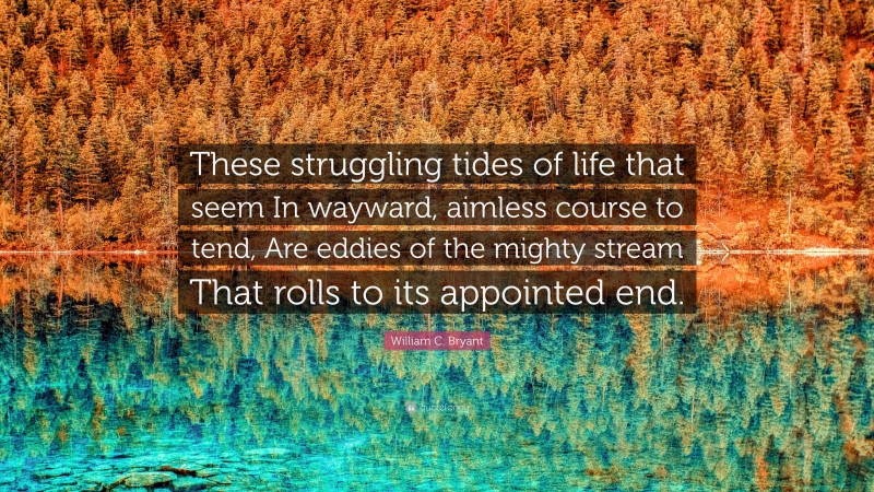 William C. Bryant Quote: “These struggling tides of life that seem In wayward, aimless course to tend, Are eddies of the mighty stream That rolls to its appointed end.”