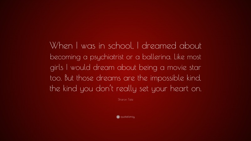 Sharon Tate Quote: “When I was in school, I dreamed about becoming a psychiatrist or a ballerina. Like most girls I would dream about being a movie star too. But those dreams are the impossible kind, the kind you don’t really set your heart on.”