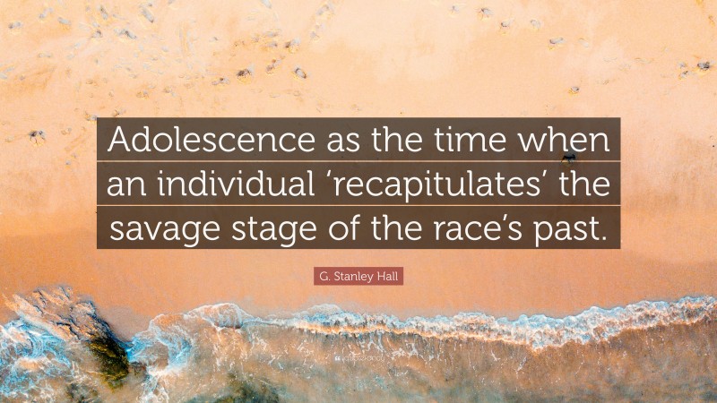 G. Stanley Hall Quote: “Adolescence as the time when an individual ‘recapitulates’ the savage stage of the race’s past.”