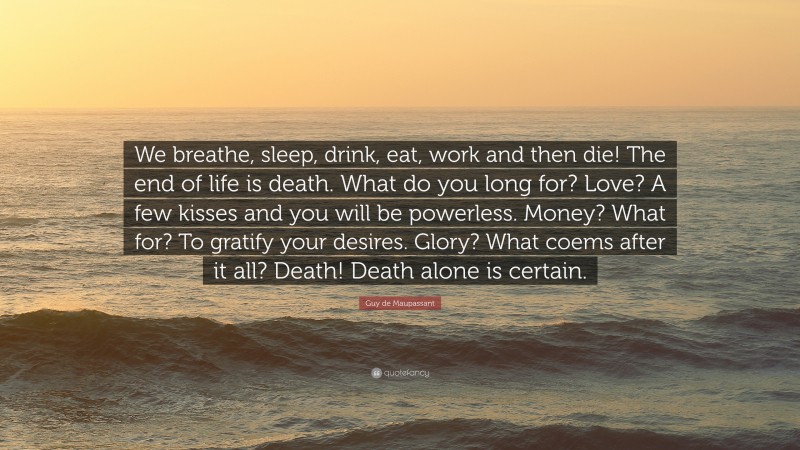 Guy de Maupassant Quote: “We breathe, sleep, drink, eat, work and then die! The end of life is death. What do you long for? Love? A few kisses and you will be powerless. Money? What for? To gratify your desires. Glory? What coems after it all? Death! Death alone is certain.”