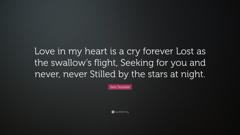 Sara Teasdale Quote: “Love in my heart is a cry forever Lost as the swallow’s flight, Seeking for you and never, never Stilled by the stars at night.”