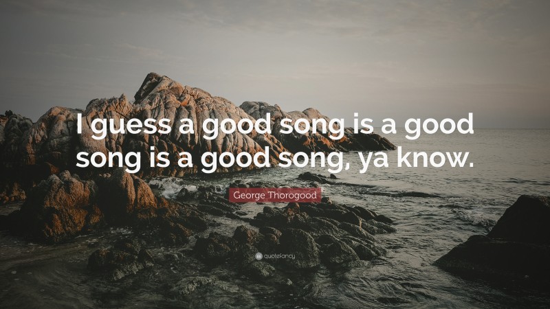 George Thorogood Quote: “I guess a good song is a good song is a good song, ya know.”