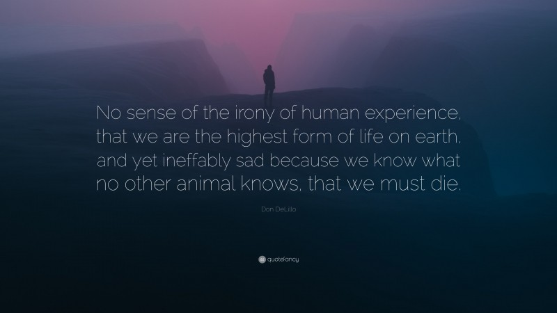 Don DeLillo Quote: “No sense of the irony of human experience, that we are the highest form of life on earth, and yet ineffably sad because we know what no other animal knows, that we must die.”