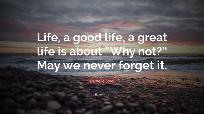 Danielle Steel Quote: “Life, a good life, a great life is about “Why not?” May we never forget it.”