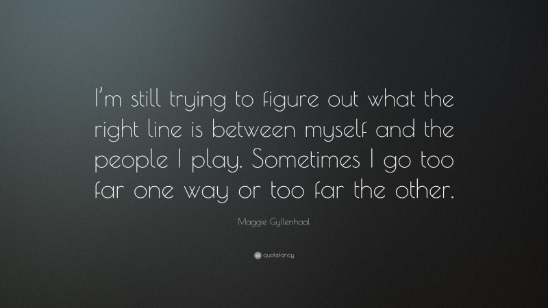 Maggie Gyllenhaal Quote: “I’m still trying to figure out what the right line is between myself and the people I play. Sometimes I go too far one way or too far the other.”