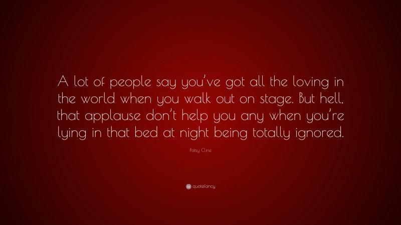 Patsy Cline Quote: “A lot of people say you’ve got all the loving in the world when you walk out on stage. But hell, that applause don’t help you any when you’re lying in that bed at night being totally ignored.”
