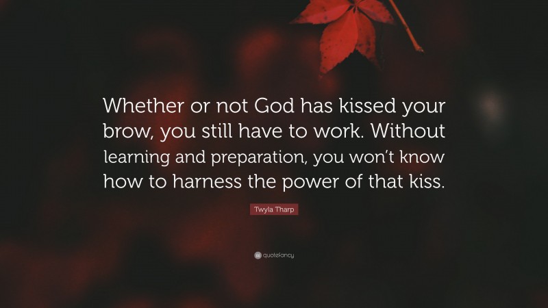 Twyla Tharp Quote: “Whether or not God has kissed your brow, you still have to work. Without learning and preparation, you won’t know how to harness the power of that kiss.”