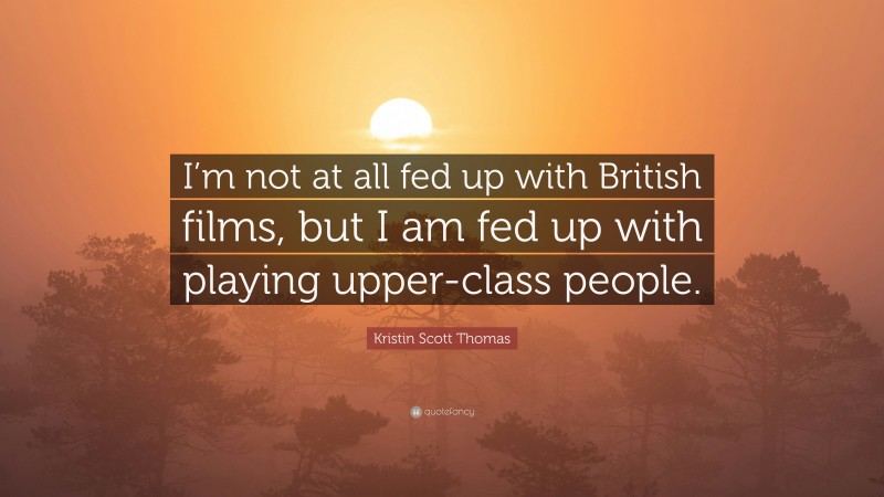 Kristin Scott Thomas Quote: “I’m not at all fed up with British films, but I am fed up with playing upper-class people.”