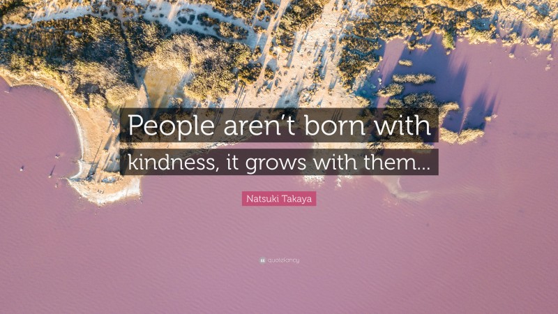 Natsuki Takaya Quote: “People aren’t born with kindness, it grows with them...”