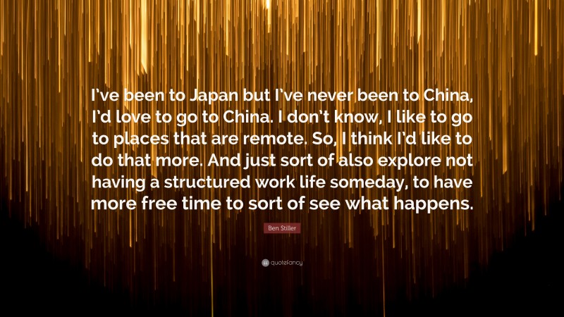 Ben Stiller Quote: “I’ve been to Japan but I’ve never been to China, I’d love to go to China. I don’t know, I like to go to places that are remote. So, I think I’d like to do that more. And just sort of also explore not having a structured work life someday, to have more free time to sort of see what happens.”