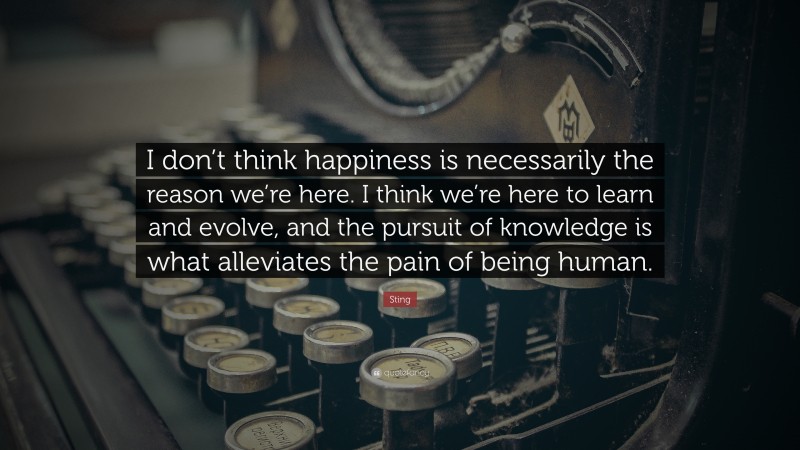 Sting Quote: “I don’t think happiness is necessarily the reason we’re here. I think we’re here to learn and evolve, and the pursuit of knowledge is what alleviates the pain of being human.”