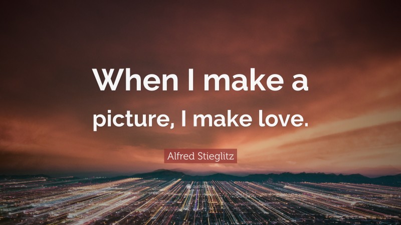 Alfred Stieglitz Quote: “When I make a picture, I make love.”