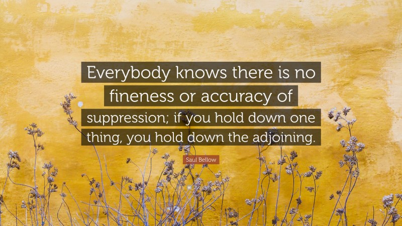 Saul Bellow Quote: “Everybody knows there is no fineness or accuracy of suppression; if you hold down one thing, you hold down the adjoining.”