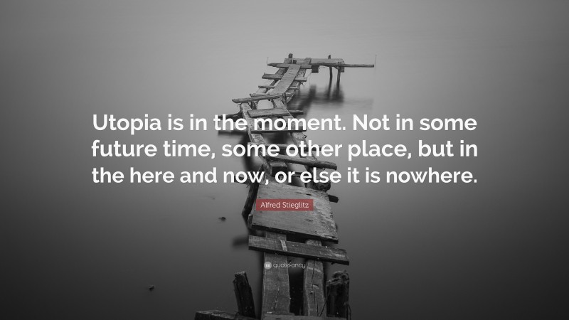 Alfred Stieglitz Quote: “Utopia is in the moment. Not in some future time, some other place, but in the here and now, or else it is nowhere.”