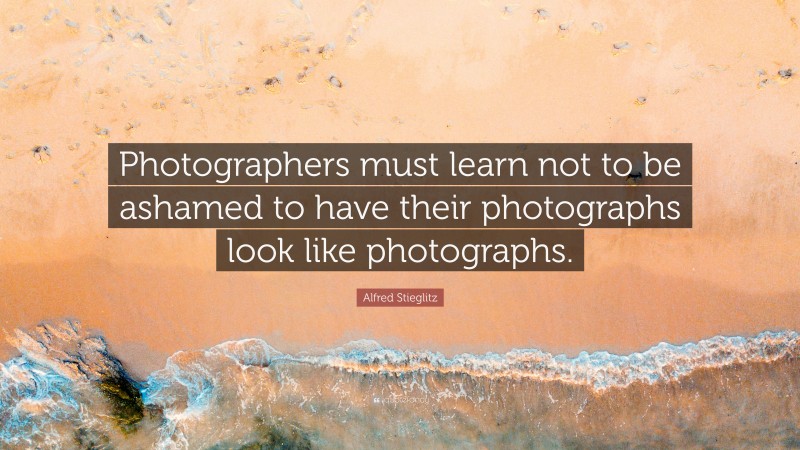 Alfred Stieglitz Quote: “Photographers must learn not to be ashamed to have their photographs look like photographs.”