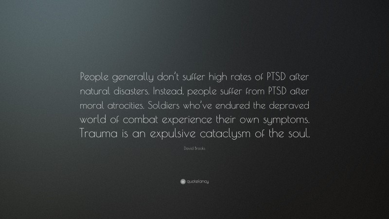 David Brooks Quote: “People generally don’t suffer high rates of PTSD after natural disasters. Instead, people suffer from PTSD after moral atrocities. Soldiers who’ve endured the depraved world of combat experience their own symptoms. Trauma is an expulsive cataclysm of the soul.”