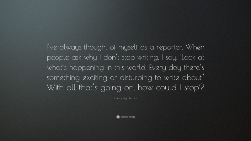 Gwendolyn Brooks Quote: “I’ve always thought of myself as a reporter. When people ask why I don’t stop writing, I say, ‘Look at what’s happening in this world. Every day there’s something exciting or disturbing to write about.’ With all that’s going on, how could I stop?”