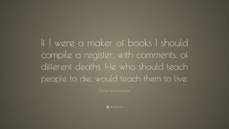 Michel de Montaigne Quote: “If I were a maker of books I should compile a register, with comments, of different deaths. He who should teach people to die, would teach them to live.”