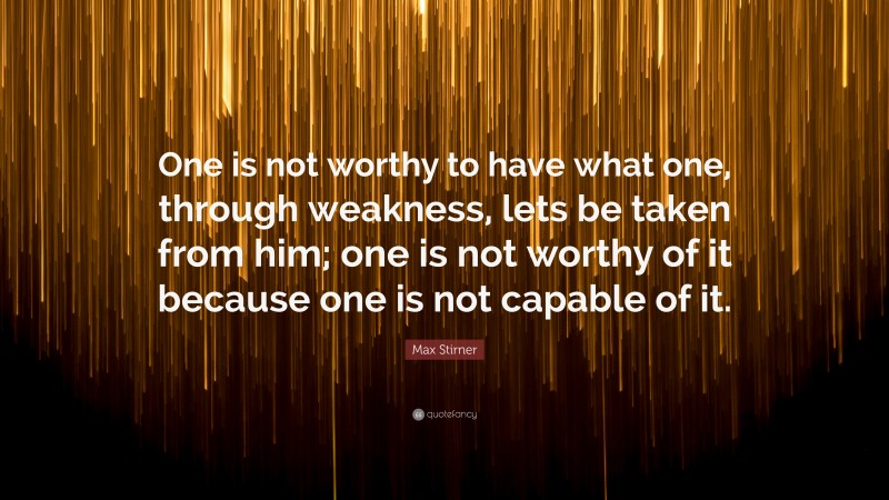 Max Stirner Quote: “One is not worthy to have what one, through weakness, lets be taken from him; one is not worthy of it because one is not capable of it.”