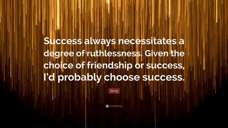 Sting Quote: “Success always necessitates a degree of ruthlessness. Given the choice of friendship or success, I’d probably choose success.”