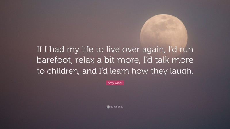 Amy Grant Quote: “If I had my life to live over again, I’d run barefoot, relax a bit more, I’d talk more to children, and I’d learn how they laugh.”