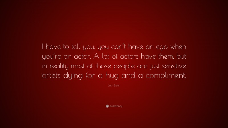 Josh Brolin Quote: “I have to tell you, you can’t have an ego when you’re an actor. A lot of actors have them, but in reality most of those people are just sensitive artists dying for a hug and a compliment.”