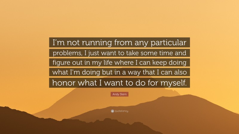 Andy Stern Quote: “I’m not running from any particular problems, I just want to take some time and figure out in my life where I can keep doing what I’m doing but in a way that I can also honor what I want to do for myself.”