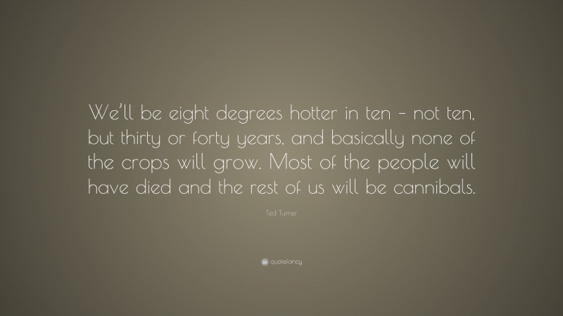 Ted Turner Quote: “We’ll be eight degrees hotter in ten – not ten, but thirty or forty years, and basically none of the crops will grow. Most of the people will have died and the rest of us will be cannibals.”