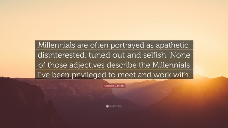 Chelsea Clinton Quote: “Millennials are often portrayed as apathetic, disinterested, tuned out and selfish. None of those adjectives describe the Millennials I’ve been privileged to meet and work with.”