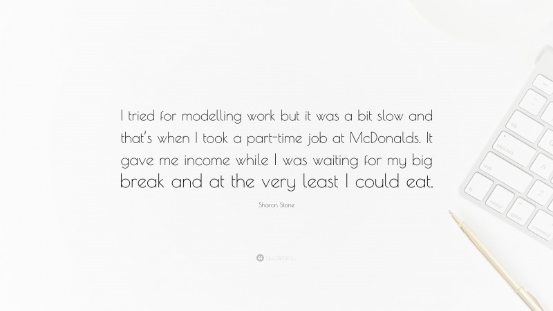 Sharon Stone Quote: “I tried for modelling work but it was a bit slow and that’s when I took a part-time job at McDonalds. It gave me income while I was waiting for my big break and at the very least I could eat.”